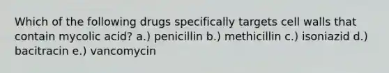 Which of the following drugs specifically targets cell walls that contain mycolic acid? a.) penicillin b.) methicillin c.) isoniazid d.) bacitracin e.) vancomycin