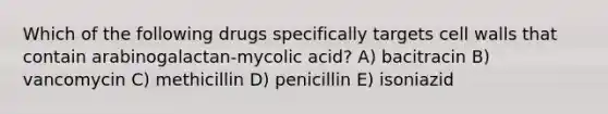 Which of the following drugs specifically targets cell walls that contain arabinogalactan-mycolic acid? A) bacitracin B) vancomycin C) methicillin D) penicillin E) isoniazid