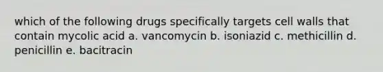 which of the following drugs specifically targets cell walls that contain mycolic acid a. vancomycin b. isoniazid c. methicillin d. penicillin e. bacitracin