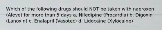 Which of the following drugs should NOT be taken with naproxen (Aleve) for more than 5 days a. Nifedipine (Procardia) b. Digoxin (Lanoxin) c. Enalapril (Vasotec) d. Lidocaine (Xylocaine)