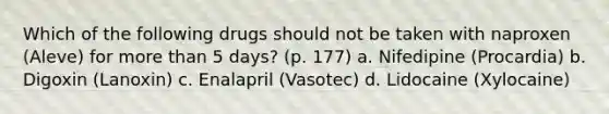 Which of the following drugs should not be taken with naproxen (Aleve) for more than 5 days? (p. 177) a. Nifedipine (Procardia) b. Digoxin (Lanoxin) c. Enalapril (Vasotec) d. Lidocaine (Xylocaine)