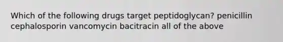 Which of the following drugs target peptidoglycan? penicillin cephalosporin vancomycin bacitracin all of the above