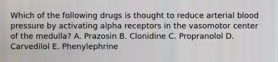 Which of the following drugs is thought to reduce arterial blood pressure by activating alpha receptors in the vasomotor center of the medulla? A. Prazosin B. Clonidine C. Propranolol D. Carvedilol E. Phenylephrine