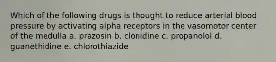 Which of the following drugs is thought to reduce arterial blood pressure by activating alpha receptors in the vasomotor center of the medulla a. prazosin b. clonidine c. propanolol d. guanethidine e. chlorothiazide