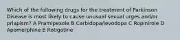 Which of the following drugs for the treatment of Parkinson Disease is most likely to cause unusual sexual urges and/or priapism? A Pramipexole B Carbidopa/levodopa C Ropinirole D Apomorphine E Rotigotine