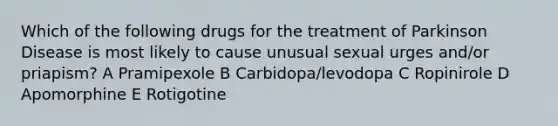 Which of the following drugs for the treatment of Parkinson Disease is most likely to cause unusual sexual urges and/or priapism? A Pramipexole B Carbidopa/levodopa C Ropinirole D Apomorphine E Rotigotine