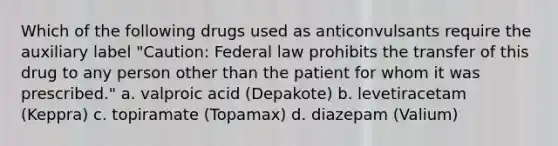 Which of the following drugs used as anticonvulsants require the auxiliary label "Caution: Federal law prohibits the transfer of this drug to any person other than the patient for whom it was prescribed." a. valproic acid (Depakote) b. levetiracetam (Keppra) c. topiramate (Topamax) d. diazepam (Valium)