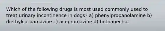 Which of the following drugs is most used commonly used to treat urinary incontinence in dogs? a) phenylpropanolamine b) diethylcarbamazine c) acepromazine d) bethanechol