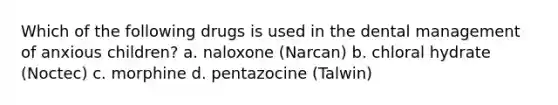 Which of the following drugs is used in the dental management of anxious children? a. naloxone (Narcan) b. chloral hydrate (Noctec) c. morphine d. pentazocine (Talwin)