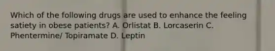 Which of the following drugs are used to enhance the feeling satiety in obese patients? A. Orlistat B. Lorcaserin C. Phentermine/ Topiramate D. Leptin