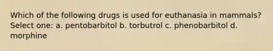 Which of the following drugs is used for euthanasia in mammals? Select one: a. pentobarbitol b. torbutrol c. phenobarbitol d. morphine