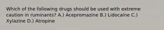 Which of the following drugs should be used with extreme caution in ruminants? A.) Acepromazine B.) Lidocaine C.) Xylazine D.) Atropine