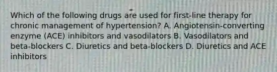 Which of the following drugs are used for first-line therapy for chronic management of hypertension? A. Angiotensin-converting enzyme (ACE) inhibitors and vasodilators B. Vasodilators and beta-blockers C. Diuretics and beta-blockers D. Diuretics and ACE inhibitors