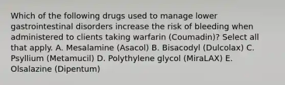 Which of the following drugs used to manage lower gastrointestinal disorders increase the risk of bleeding when administered to clients taking warfarin (Coumadin)? Select all that apply. A. Mesalamine (Asacol) B. Bisacodyl (Dulcolax) C. Psyllium (Metamucil) D. Polythylene glycol (MiraLAX) E. Olsalazine (Dipentum)