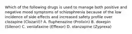 Which of the following drugs is used to manage both positive and negative mood symptoms of schizophrenia because of the low incidence of side effects and increased safety profile over clozapine (Clozaril)? A. fluphenazine (Prolixin) B. doxepin (Silenor) C. venlafaxine (Effexor) D. olanzapine (Zyprexa)