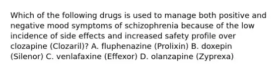 Which of the following drugs is used to manage both positive and negative mood symptoms of schizophrenia because of the low incidence of side effects and increased safety profile over clozapine (Clozaril)? A. fluphenazine (Prolixin) B. doxepin (Silenor) C. venlafaxine (Effexor) D. olanzapine (Zyprexa)