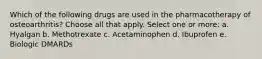 Which of the following drugs are used in the pharmacotherapy of osteoarthritis? Choose all that apply. Select one or more: a. Hyalgan b. Methotrexate c. Acetaminophen d. Ibuprofen e. Biologic DMARDs