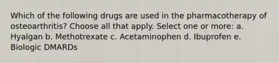 Which of the following drugs are used in the pharmacotherapy of osteoarthritis? Choose all that apply. Select one or more: a. Hyalgan b. Methotrexate c. Acetaminophen d. Ibuprofen e. Biologic DMARDs