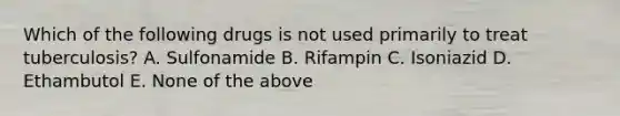 Which of the following drugs is not used primarily to treat tuberculosis? A. Sulfonamide B. Rifampin C. Isoniazid D. Ethambutol E. None of the above