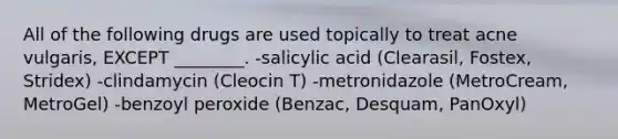 All of the following drugs are used topically to treat acne vulgaris, EXCEPT ________. -salicylic acid (Clearasil, Fostex, Stridex) -clindamycin (Cleocin T) -metronidazole (MetroCream, MetroGel) -benzoyl peroxide (Benzac, Desquam, PanOxyl)