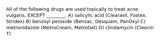 All of the following drugs are used topically to treat acne vulgaris, EXCEPT ________. A) salicylic acid (Clearasil, Fostex, Stridex) B) benzoyl peroxide (Benzac, Desquam, PanOxyl C) metronidazole (MetroCream, MetroGel) D) clindamycin (Cleocin T)