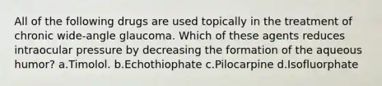 All of the following drugs are used topically in the treatment of chronic wide-angle glaucoma. Which of these agents reduces intraocular pressure by decreasing the formation of the aqueous humor? a.Timolol. b.Echothiophate c.Pilocarpine d.Isofluorphate