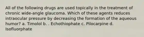 All of the following drugs are used topically in the treatment of chronic wide-angle glaucoma. Which of these agents reduces intraocular pressure by decreasing the formation of the aqueous humor? a. Timolol b. . Echothiophate c. Pilocarpine d. Isofluorphate