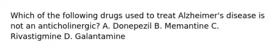 Which of the following drugs used to treat Alzheimer's disease is not an anticholinergic? A. Donepezil B. Memantine C. Rivastigmine D. Galantamine