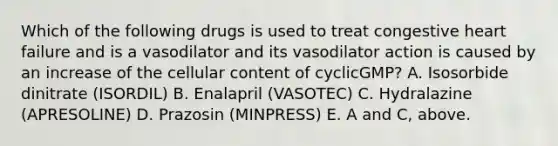 Which of the following drugs is used to treat congestive heart failure and is a vasodilator and its vasodilator action is caused by an increase of the cellular content of cyclicGMP? A. Isosorbide dinitrate (ISORDIL) B. Enalapril (VASOTEC) C. Hydralazine (APRESOLINE) D. Prazosin (MINPRESS) E. A and C, above.