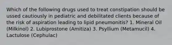 Which of the following drugs used to treat constipation should be ussed cautiously in pediatric and debilitated clients because of the risk of aspiration leading to lipid pneumonitis? 1. Mineral Oil (Milkinol) 2. Lubiprostone (Amitiza) 3. Psyllium (Metamucil) 4. Lactulose (Cephulac)