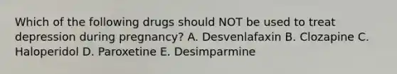 Which of the following drugs should NOT be used to treat depression during pregnancy? A. Desvenlafaxin B. Clozapine C. Haloperidol D. Paroxetine E. Desimparmine