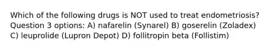 Which of the following drugs is NOT used to treat endometriosis? Question 3 options: A) nafarelin (Synarel) B) goserelin (Zoladex) C) leuprolide (Lupron Depot) D) follitropin beta (Follistim)