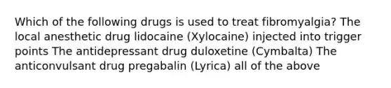 Which of the following drugs is used to treat fibromyalgia? The local anesthetic drug lidocaine (Xylocaine) injected into trigger points The antidepressant drug duloxetine (Cymbalta) The anticonvulsant drug pregabalin (Lyrica) all of the above