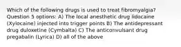 Which of the following drugs is used to treat fibromyalgia? Question 5 options: A) The local anesthetic drug lidocaine (Xylocaine) injected into trigger points B) The antidepressant drug duloxetine (Cymbalta) C) The anticonvulsant drug pregabalin (Lyrica) D) all of the above