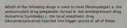 Which of the following drugs is used to treat fibromyaligia? a. the anticonvulsnt drug pregabalin (lyrica) b. the antidepressant drug duloxetine (cymbalta) c. the local anesthetic drug lidocaine(xylocaine) injected into trigger points d. all of these