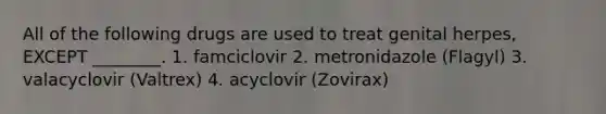 All of the following drugs are used to treat genital herpes, EXCEPT ________. 1. famciclovir 2. metronidazole (Flagyl) 3. valacyclovir (Valtrex) 4. acyclovir (Zovirax)