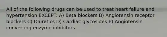 All of the following drugs can be used to treat heart failure and hypertension EXCEPT: A) Beta blockers B) Angiotensin receptor blockers C) Diuretics D) Cardiac glycosides E) Angiotensin converting enzyme inhibitors