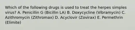 Which of the following drugs is used to treat the herpes simples virus? A. Penicillin G (Bicillin LA) B. Doxycycline (Vibramycin) C. Azithromycin (Zithromax) D. Acyclovir (Zovirax) E. Permethrin (Elimite)