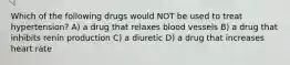 Which of the following drugs would NOT be used to treat hypertension? A) a drug that relaxes blood vessels B) a drug that inhibits renin production C) a diuretic D) a drug that increases heart rate