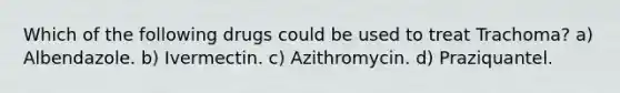 Which of the following drugs could be used to treat Trachoma? a) Albendazole. b) Ivermectin. c) Azithromycin. d) Praziquantel.