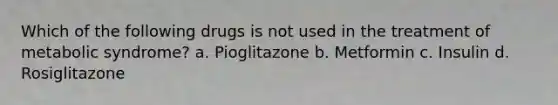 Which of the following drugs is not used in the treatment of metabolic syndrome? a. Pioglitazone b. Metformin c. Insulin d. Rosiglitazone