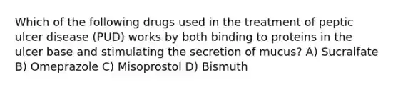 Which of the following drugs used in the treatment of peptic ulcer disease (PUD) works by both binding to proteins in the ulcer base and stimulating the secretion of mucus? A) Sucralfate B) Omeprazole C) Misoprostol D) Bismuth