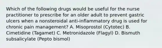 Which of the following drugs would be useful for the nurse practitioner to prescribe for an older adult to prevent gastric ulcers when a nonsteroidal anti-inflammatory drug is used for chronic pain management? A. Misoprostol (Cytotec) B. Cimetidine (Tagamet) C. Metronidazole (Flagyl) D. Bismuth subsalicylate (Pepto bismol)