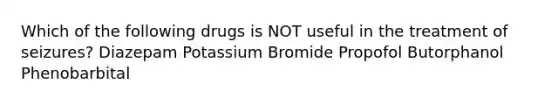 Which of the following drugs is NOT useful in the treatment of seizures? Diazepam Potassium Bromide Propofol Butorphanol Phenobarbital