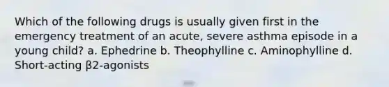 Which of the following drugs is usually given first in the emergency treatment of an acute, severe asthma episode in a young child? a. Ephedrine b. Theophylline c. Aminophylline d. Short-acting β2-agonists