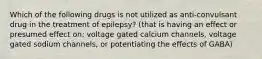 Which of the following drugs is not utilized as anti-convulsant drug in the treatment of epilepsy? (that is having an effect or presumed effect on; voltage gated calcium channels, voltage gated sodium channels, or potentiating the effects of GABA)