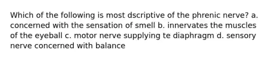 Which of the following is most dscriptive of the phrenic nerve? a. concerned with the sensation of smell b. innervates the muscles of the eyeball c. motor nerve supplying te diaphragm d. sensory nerve concerned with balance