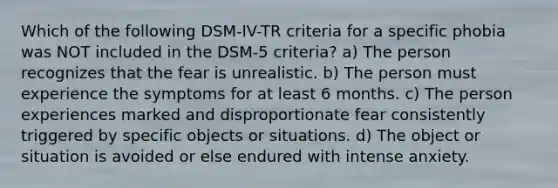 Which of the following DSM-IV-TR criteria for a specific phobia was NOT included in the DSM-5 criteria? a) The person recognizes that the fear is unrealistic. b) The person must experience the symptoms for at least 6 months. c) The person experiences marked and disproportionate fear consistently triggered by specific objects or situations. d) The object or situation is avoided or else endured with intense anxiety.