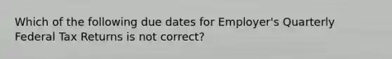 Which of the following due dates for Employer's Quarterly Federal Tax Returns is not correct?