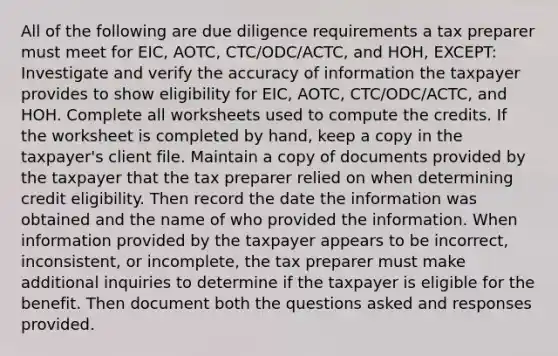 All of the following are due diligence requirements a tax preparer must meet for EIC, AOTC, CTC/ODC/ACTC, and HOH, EXCEPT: Investigate and verify the accuracy of information the taxpayer provides to show eligibility for EIC, AOTC, CTC/ODC/ACTC, and HOH. Complete all worksheets used to compute the credits. If the worksheet is completed by hand, keep a copy in the taxpayer's client file. Maintain a copy of documents provided by the taxpayer that the tax preparer relied on when determining credit eligibility. Then record the date the information was obtained and the name of who provided the information. When information provided by the taxpayer appears to be incorrect, inconsistent, or incomplete, the tax preparer must make additional inquiries to determine if the taxpayer is eligible for the benefit. Then document both the questions asked and responses provided.